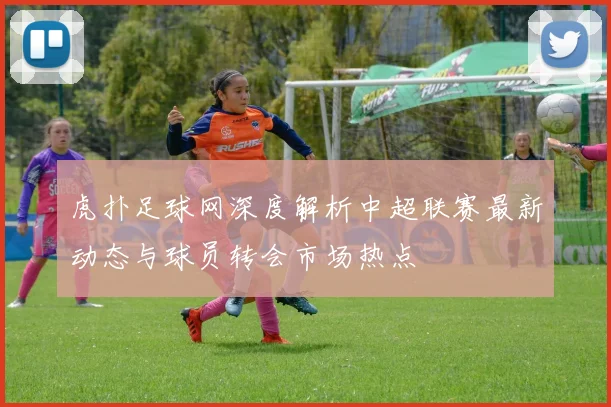 虎扑足球网深度解析中超联赛最新动态与球员转会市场热点