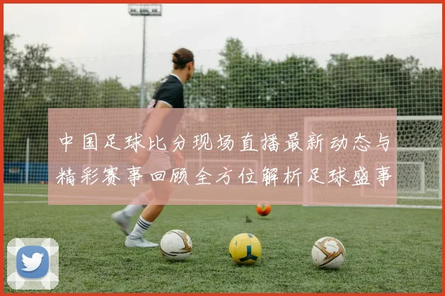 中国足球比分现场直播最新动态与精彩赛事回顾全方位解析足球盛事的每一个瞬间
